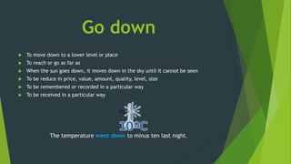 Go down
 To move down to a lower level or place
 To reach or go as far as
 When the sun goes down, it moves down in the sky until it cannot be seen
 To be reduce in price, value, amount, quality, level, size
 To be remembered or recorded in a particular way
 To be received in a particular way
The temperature went down to minus ten last night.
 