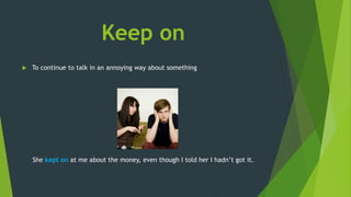 Keep on
 To continue to talk in an annoying way about something
She kept on at me about the money, even though I told her I hadn’t got it.
 