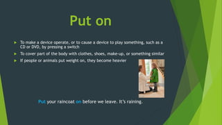 Put on
 To make a device operate, or to cause a device to play something, such as a
CD or DVD, by pressing a switch
 To cover part of the body with clothes, shoes, make-up, or something similar
 If people or animals put weight on, they become heavier
Put your raincoat on before we leave. It’s raining.
 