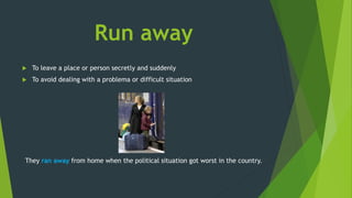 Run away
 To leave a place or person secretly and suddenly
 To avoid dealing with a problema or difficult situation
They ran away from home when the political situation got worst in the country.
 