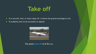 Take off
 If an aircraft, bird, or insect takes off, it leaves the ground and begins to fly
 To suddenly start to be successful or popular
The plane took off at 8:30 a.m.
 