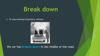Break down
 To stop working (machinery, vehicle).
His car has broken down in the middle of the road.
 