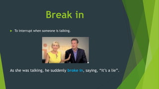 Break in
 To interrupt when someone is talking.
As she was talking, he suddenly broke in, saying, “it’s a lie”.
 
