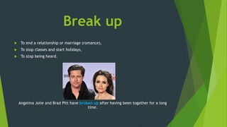 Break up
 To end a relationship or marriage (romance),
 To stop classes and start holidays,
 To stop being heard.
Angelina Jolie and Brad Pitt have broken up after having been together for a long
time.
 