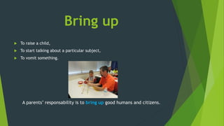 Bring up
 To raise a child,
 To start talking about a particular subject,
 To vomit something.
A parents’ responsability is to bring up good humans and citizens.
 