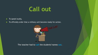 Call out
 To speak loudly,
 To officially order that a military unit become ready for action.
The teacher had to call the students’names out.
 