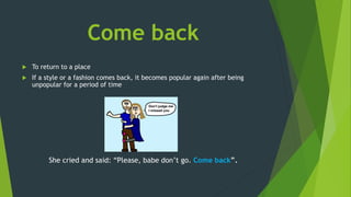 Come back
 To return to a place
 If a style or a fashion comes back, it becomes popular again after being
unpopular for a period of time
She cried and said: “Please, babe don’t go. Come back”.
 