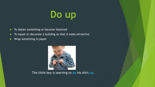 Do up
 To fasten something or become fastened
 To repair or decorate a building so that it looks attractive
 Wrap something in paper
The little boy is learning to do his shirt up.
 