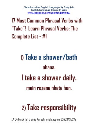 Shamim online English Language By Tariq Aziz
English Language Course In Urdu
www.facebook.com/LearnEnglishUrdu/
LA 54 block 15 FB area Karachi whatsapp no 03433498272
17 Most Common Phrasal Verbs with
“Take”! Learn Phrasal Verbs: The
Complete List - #1
1) Take a shower/bath
nhana.
I take a shower daily.
main rozana nhata hun.
2) Take responsibility
 