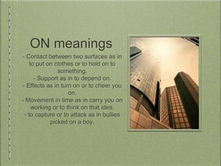 ON meanings
- Contact between two surfaces as in
to put on clothes or to hold on to
something.
- Support as in to depend on.
- Effects as in turn on or to cheer you
on.
- Movement in time as in carry you on
working or to think on that idea.
- to capture or to attack as in bullies
picked on a boy.
 