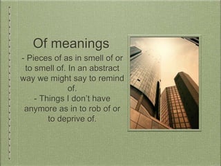Of meanings
- Pieces of as in smell of or
to smell of. In an abstract
way we might say to remind
of.
- Things I don’t have
anymore as in to rob of or
to deprive of.
 