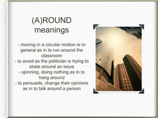 (A)ROUND
meanings
- moving in a circular motion or in
general as in to run around the
classroom
- to avoid as the politician is trying to
skate around an issue
- spinning, doing nothing as in to
hang around
- to persuade, change their opinions
as in to talk around a person
 