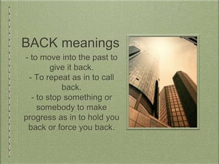 BACK meanings
- to move into the past to
give it back.
- To repeat as in to call
back.
- to stop something or
somebody to make
progress as in to hold you
back or force you back.
 