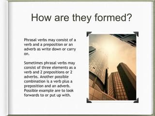 How are they formed?
Phrasal verbs may consist of a
verb and a preposition or an
adverb as write down or carry
on.
Sometimes phrasal verbs may
consist of three elements as a
verb and 2 prepositions or 2
adverbs. Another possible
combination is a verb plus a
preposition and an adverb.
Possible example are to look
forwards to or put up with.
 