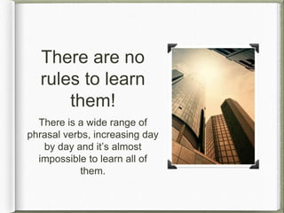 There are no
rules to learn
them!
There is a wide range of
phrasal verbs, increasing day
by day and it’s almost
impossible to learn all of
them.
 