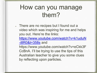 How can you manage
them?
There are no recipes but I found out a
video which was inspiring for me and helps
you out. Here’re the links:
https://www.youtube.com/watch?v=k1uduN
-i8R0&t=358s and
https://www.youtube.com/watch?v=eCkk3F
CcBnA. I’ll be trying to use the tips of this
Australian teacher to give you some clues
by reflecting upon particles.
 