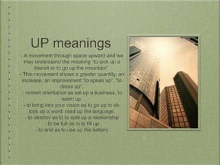 UP meanings
- A movement through space upward and we
may understand the meaning “to pick up a
biscuit or to go up the mountain”.
- This movement shows a greater quantity, an
increase, an improvement:”to speak up”, “to
dress up”.
- correct orientation as set up a business, to
warm up.
- to bring into your vision as to go up to sb,
look up a word, read up the language.
- to destroy as to to split up a relationship
- to be full as in to fill up
- to end as to use up the battery
 
