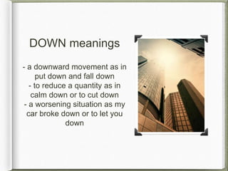 DOWN meanings
- a downward movement as in
put down and fall down
- to reduce a quantity as in
calm down or to cut down
- a worsening situation as my
car broke down or to let you
down
 