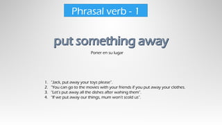 Poner en su lugar
Phrasal verb - 1
1. “Jack, put away your toys please”.
2. “You can go to the movies with your friends if you put away your clothes.
3. “Let’s put away all the dishes after wahing them”.
4. “If we put away our things, mum won’t scold us”.
 