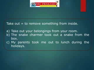 Take out = to remove something from inside.
a) Take out your belongings from your room.
b) The snake charmer took out a snake from the
box.
c) My parents took me out to lunch during the
holidays.
 