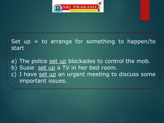 Set up = to arrange for something to happen/to
start
a) The police set up blockades to control the mob.
b) Susie set up a TV in her bed room.
c) I have set up an urgent meeting to discuss some
important issues.
 