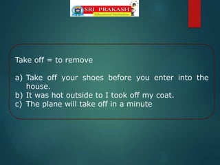 Take off = to remove
a) Take off your shoes before you enter into the
house.
b) It was hot outside to I took off my coat.
c) The plane will take off in a minute
 