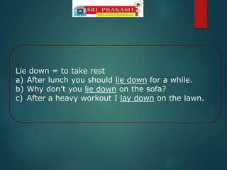 Lie down = to take rest
a) After lunch you should lie down for a while.
b) Why don’t you lie down on the sofa?
c) After a heavy workout I lay down on the lawn.
 