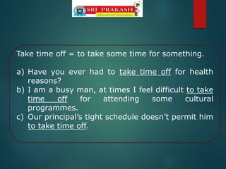 Take time off = to take some time for something.
a) Have you ever had to take time off for health
reasons?
b) I am a busy man, at times I feel difficult to take
time off for attending some cultural
programmes.
c) Our principal’s tight schedule doesn’t permit him
to take time off.
 