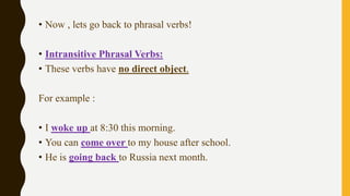 • Now , lets go back to phrasal verbs!
• Intransitive Phrasal Verbs:
• These verbs have no direct object.
For example :
• I woke up at 8:30 this morning.
• You can come over to my house after school.
• He is going back to Russia next month.
 