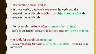 • Inseparable phrasal verbs:
• In these verbs, you can’t separate the verb and the
preposition or adverb. So , the object comes after the
preposition or adverb.
• For example : to look after (someone/something)
I can’t go out tonight because I’m looking after my sister’s children.
• to look forward to(something)
I’m really looking forward to our family vacation – it’s going to be
awesome!
 