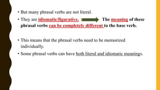 • But many phrasal verbs are not literal.
• They are idiomatic/figurative. The meaning of these
phrasal verbs can be completely different to the base verb.
• This means that the phrasal verbs need to be memorized
individually.
• Some phrasal verbs can have both literal and idiomatic meanings.
 