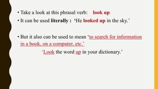 • Take a look at this phrasal verb: look up
• It can be used literally : ‘He looked up in the sky.’
• But it also can be used to mean ‘to search for information
in a book, on a computer, etc.’
‘Look the word up in your dictionary.’
 