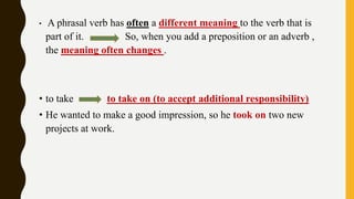 • A phrasal verb has often a different meaning to the verb that is
part of it. So, when you add a preposition or an adverb ,
the meaning often changes .
• to take to take on (to accept additional responsibility)
• He wanted to make a good impression, so he took on two new
projects at work.
 
