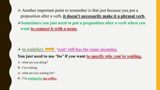  Another important point to remember is that just because you put a
preposition after a verb, it doesn’t necessarily make it a phrasal verb.
Sometimes you just need to put a preposition after a verb when you
want to connect it with a noun.
 to wait(for) ‘wait’ still has the same meaning.
You just need to use ‘for’ if you want to specify why you’re waiting.
A : what are you doing?
B : I’m waiting.
A : what are you waiting for?
B : I’m waiting for my coffee.
 
