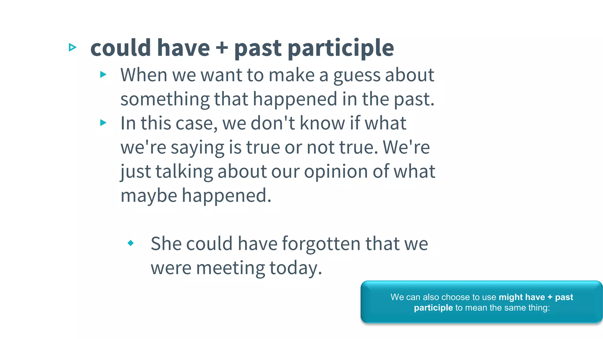 ▹ could have + past participle
▸ When we want to make a guess about
something that happened in the past.
▸ In this case, we don't know if what
we're saying is true or not true. We're
just talking about our opinion of what
maybe happened.
⬩ She could have forgotten that we
were meeting today.
We can also choose to use might have + past
participle to mean the same thing:
 