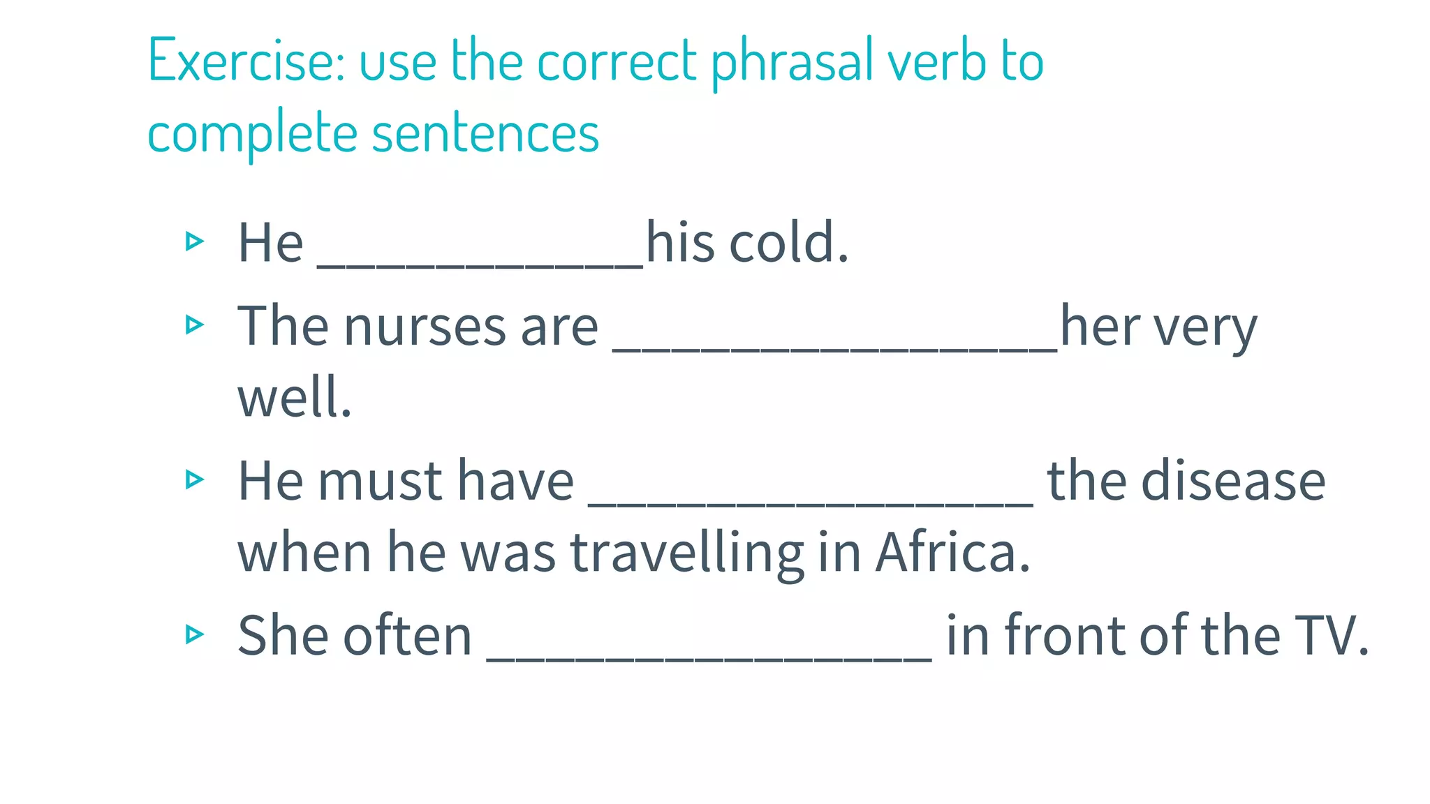 Exercise: use the correct phrasal verb to
complete sentences
▹ He ___________his cold.
▹ The nurses are _______________her very
well.
▹ He must have _______________ the disease
when he was travelling in Africa.
▹ She often _______________ in front of the TV.
 