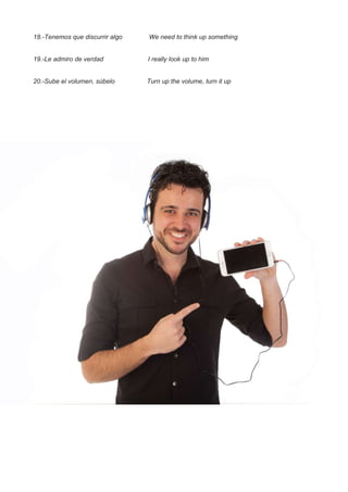 18.-Tenemos que discurrir algo We need to think up something
19.-Le admiro de verdad I really look up to him
20.-Sube el volumen, súbelo Turn up the volume, turn it up
 
