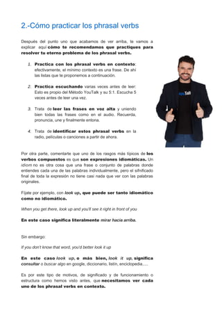 2.-Cómo practicar los phrasal verbs
Después del punto uno que acabamos de ver arriba, te vamos a
explicar aquí cómo te recomendamos que practiques para
resolver tu eterno problema de los phrasal verbs.
1. Practica con los phrasal verbs en contexto:
efectivamente, el mínimo contexto es una frase. De ahí
las listas que te proponemos a continuación.
2. Practica escuchando varias veces antes de leer:
Esto es propio del Método YouTalk y su 5:1. Escucha 5
veces antes de leer una vez.
3. Trata de leer las frases en voz alta y uniendo
bien todas las frases como en el audio. Recuerda,
pronuncia, une y finalmente entona.
4. Trata de identificar estos phrasal verbs en la
radio, películas o canciones a partir de ahora.
Por otra parte, comentarte que uno de los rasgos más típicos de los
verbos compuestos es que son expresiones idiomáticas. Un
idiom no es otra cosa que una frase o conjunto de palabras donde
entiendes cada una de las palabras individualmente, pero el sifnificado
final de toda la expresión no tiene casi nada que ver con las palabras
originales.
Fíjate por ejemplo, con look up, que puede ser tanto idiomático
como no idiomático.
When you get there, look up and you'll see it right in front of you
En este caso significa literalmente mirar hacia arriba.
Sin embargo:
If you don't know that word, you'd better look it up
En este caso look up, o más bien, look it up, significa
consultar o buscar algo en google, diccionario, listín, enciclopedia.....
Es por este tipo de motivos, de significado y de funcionamiento o
estructura como hemos visto antes, que necesitamos ver cada
uno de los phrasal verbs en contexto.
 