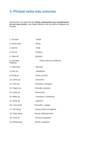 3.-Phrasal verbs más comunes
Arrancamos con esta lista de verbos compuestos que consideramos
de uso muy común y por lógica deberían ser de práctica obligada por
tu parte.
1.-Go back Volver
2.-Come back Volver
3.-Ask for Pedir
4.-Put on Ponerse
5.-Take off Quitarse
6.-Get back Volver (sitio de residencia
habitual)
7.-Take back Devolver
8.-Give up Abandonar
9.-Bring up Sacar un tema
10.-Come up Acercarse
11.-Find out Enterarse, averiguar
12.-Figure out Entender, descifrar
13.-Hurry up Darse prisa
14.-Make up Inventarse, compensar
15.-Show up Aparecer
16.-Turn on/off Encender / apagar
17.-Get along Llevarse bien con alguien
18.-Think about Pensar reflexivamente
19.-Think of Pensar escogiendo
20.-Break down Averiar, desglosar
 