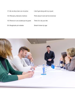 17.-No me llevo bien con mi primo I don't get along with my cousin
18.-Piénsalo y llámame mañana Think about it and call me tomorrow
19.-Piensa en una ciudad que te guste Think of a city you like
20.-Desglosalo por edades Break it down by age
 