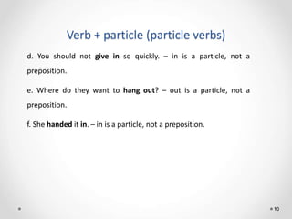 Verb + particle (particle verbs)
10
d. You should not give in so quickly. – in is a particle, not a
preposition.
e. Where do they want to hang out? – out is a particle, not a
preposition.
f. She handed it in. – in is a particle, not a preposition.
 
