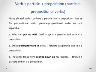 Verb + particle + preposition (particle-
prepositional verbs)
11
Many phrasal verbs combine a particle and a preposition. Just as
for prepositional verbs, particle-prepositional verbs are not
separable.
a. Who can put up with that? – up is a particle and with is a
preposition.
b. She is looking forward to a rest. – forward is a particle and to is a
preposition.
c. The other tanks were bearing down on my Panther. – down is a
particle and on is a preposition.
 