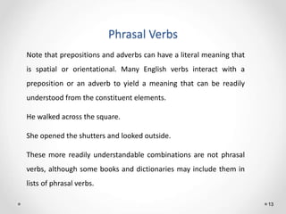 Phrasal Verbs
13
Note that prepositions and adverbs can have a literal meaning that
is spatial or orientational. Many English verbs interact with a
preposition or an adverb to yield a meaning that can be readily
understood from the constituent elements.
He walked across the square.
She opened the shutters and looked outside.
These more readily understandable combinations are not phrasal
verbs, although some books and dictionaries may include them in
lists of phrasal verbs.
 