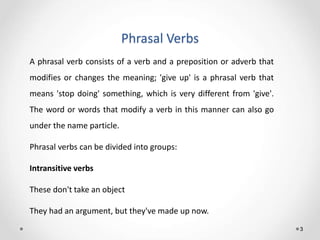 Phrasal Verbs
3
A phrasal verb consists of a verb and a preposition or adverb that
modifies or changes the meaning; 'give up' is a phrasal verb that
means 'stop doing' something, which is very different from 'give'.
The word or words that modify a verb in this manner can also go
under the name particle.
Phrasal verbs can be divided into groups:
Intransitive verbs
These don't take an object
They had an argument, but they've made up now.
 
