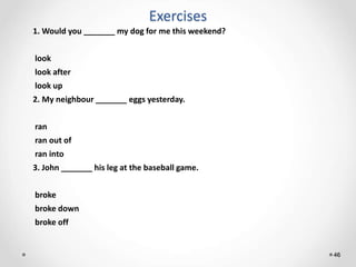 Exercises
46
1. Would you _______ my dog for me this weekend?
look
look after
look up
2. My neighbour _______ eggs yesterday.
ran
ran out of
ran into
3. John _______ his leg at the baseball game.
broke
broke down
broke off
 