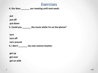 Exercises
47
4. Our boss _______ our meeting until next week.
put
put off
put down
5. Could you _______ the music while I'm on the phone?
turn
turn off
turn around
6. I don't _______ my new science teacher.
get up
get over
get on with
 