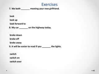 Exercises
48
7. We both _______ meeting your new girlfriend.
look
look up
look forward to
8. My car _______ on the highway today.
broke down
broke off
broke away
9. It will be easier to read if you _______ the lights.
switch
switch on
switch over
 