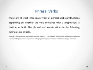 Phrasal Verbs
6
There are at least three main types of phrasal verb constructions
depending on whether the verb combines with a preposition, a
particle, or both. The phrasal verb constructions in the following
examples are in bold.
Declerck, R. Comprehensive Descriptive Grammar of English, A – 1991 Page 45 "The term multi-word verb can be used as
a cover term for phrasal verbs, prepositional verbs, prepositional phrasal verbs and combinations like put an end to."
 
