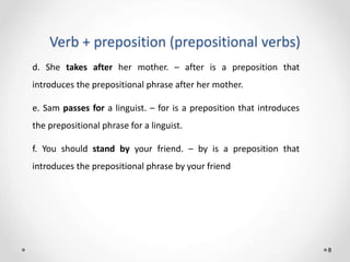 Verb + preposition (prepositional verbs)
8
d. She takes after her mother. – after is a preposition that
introduces the prepositional phrase after her mother.
e. Sam passes for a linguist. – for is a preposition that introduces
the prepositional phrase for a linguist.
f. You should stand by your friend. – by is a preposition that
introduces the prepositional phrase by your friend
 