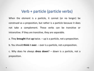 Verb + particle (particle verbs)
9
When the element is a particle, it cannot (or no longer) be
construed as a preposition, but rather is a particle because it does
not take a complement. These verbs can be transitive or
intransitive. If they are transitive, they are separable.
a. They brought that up twice. – up is a particle, not a preposition.
b. You should think it over. – over is a particle, not a preposition.
c. Why does he always dress down? – down is a particle, not a
preposition.
 
